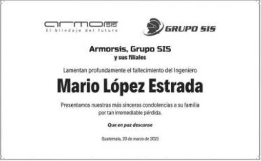 Armorsis, Grupo SIS y sus filiales
Lamentan profundamente el fallecimiento del ingeniero
Mario Lopez Estrada
Presentamos nuestras mas sinceras condolencias a su familia por tan irremediable perdida.
Que en paz descanse
Guatemala, 20 de marzo de 2023