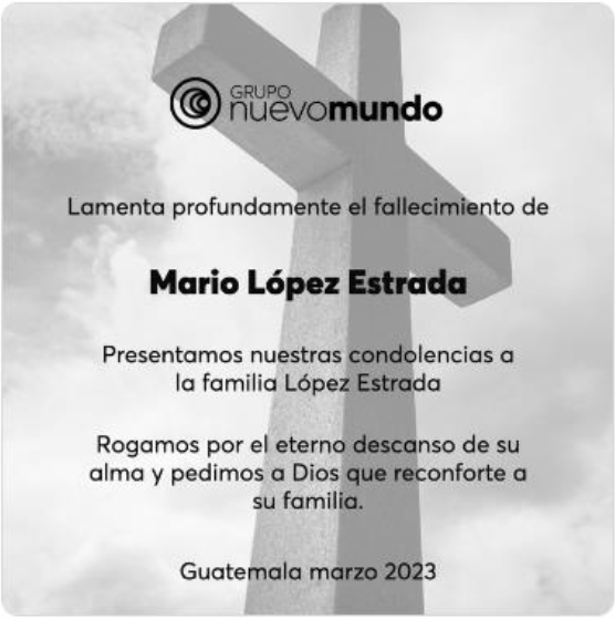 Grupo nuevomundo
Lamenta profundamente el fallecimiento de
Mario Lopez Estrada
Presentamos nuestras condolencias a la familia Lopez Estrada
Rogamos por el eterno descanso de su alma y pedimos a Dios que reconforte a su familia.
Guatemala marzo 2023